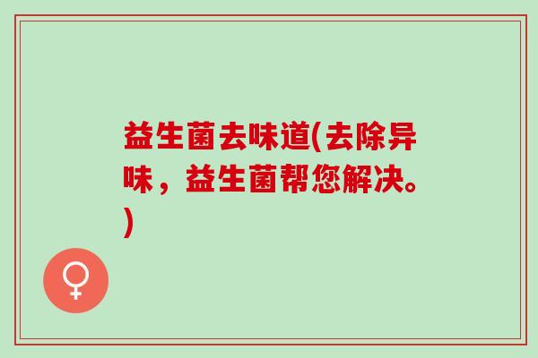 益生菌去味道(去除异味,益生菌帮您解决。) 益生菌去味道(去除异味,益生菌帮您解决。)