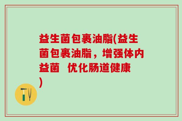 益生菌包裹油脂(益生菌包裹油脂，增强体内益菌  优化肠道健康)