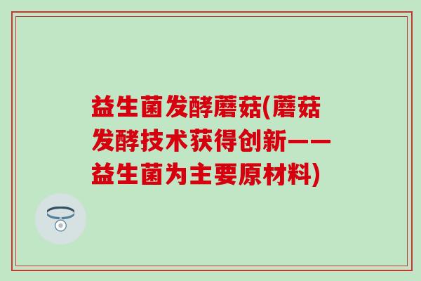益生菌发酵蘑菇(蘑菇发酵技术获得创新——益生菌为主要原材料)