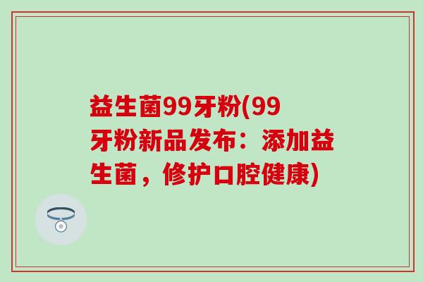 益生菌99牙粉(99牙粉新品发布：添加益生菌，修护口腔健康)