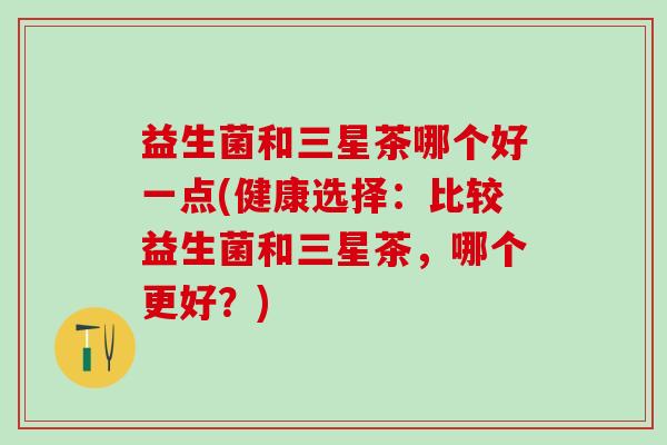 益生菌和三星茶哪个好一点(健康选择：比较益生菌和三星茶，哪个更好？)