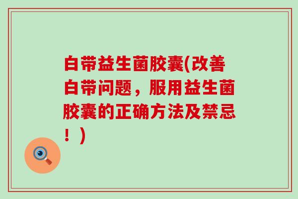 白带益生菌胶囊(改善白带问题，服用益生菌胶囊的正确方法及禁忌！)