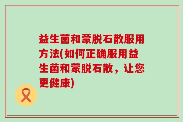 益生菌和蒙脱石散服用方法(如何正确服用益生菌和蒙脱石散，让您更健康)