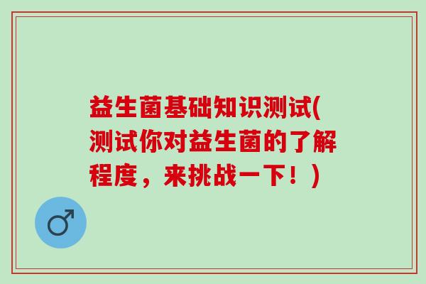益生菌基础知识测试(测试你对益生菌的了解程度，来挑战一下！)