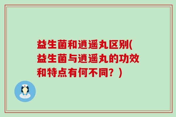 益生菌和逍遥丸区别(益生菌与逍遥丸的功效和特点有何不同？)