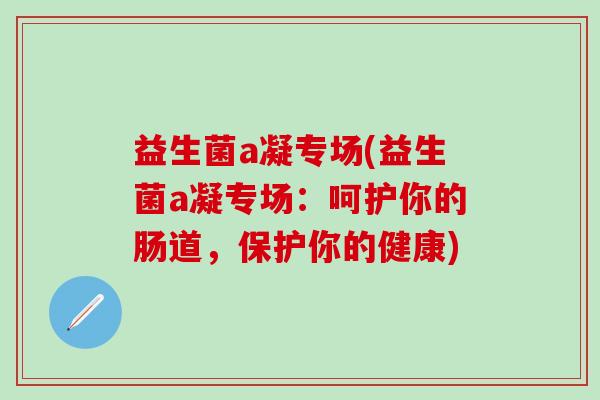 益生菌a凝专场(益生菌a凝专场：呵护你的肠道，保护你的健康)
