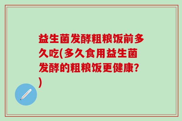 益生菌发酵粗粮饭前多久吃(多久食用益生菌发酵的粗粮饭更健康？)