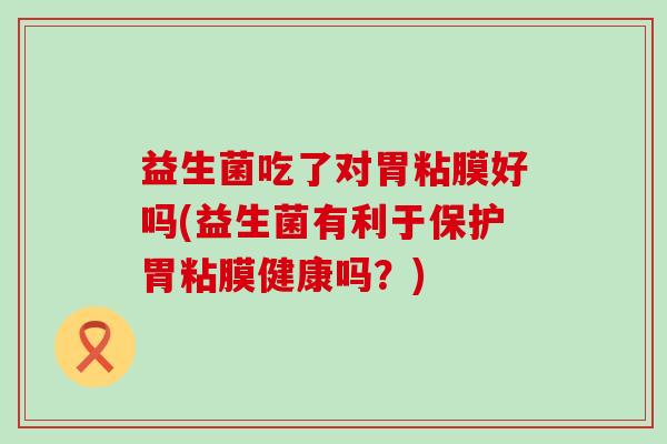 益生菌吃了对胃粘膜好吗(益生菌有利于保护胃粘膜健康吗？)