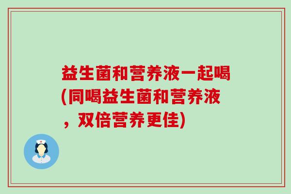 益生菌和营养液一起喝(同喝益生菌和营养液，双倍营养更佳)