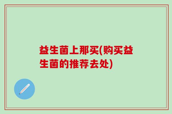 益生菌上那买(购买益生菌的推荐去处)