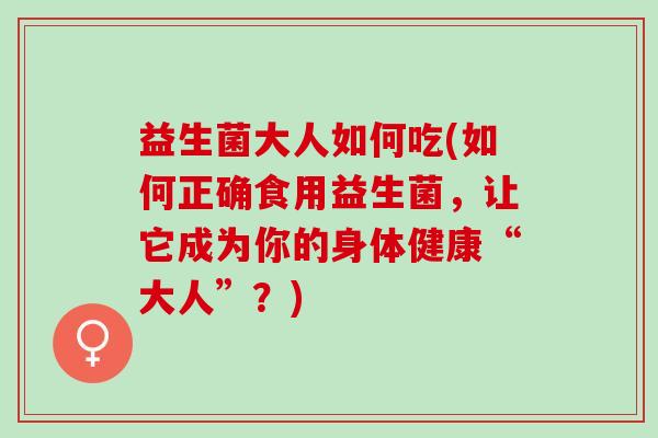 益生菌大人如何吃(如何正确食用益生菌，让它成为你的身体健康“大人”？)