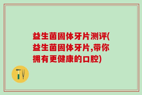益生菌固体牙片测评(益生菌固体牙片,带你拥有更健康的口腔)