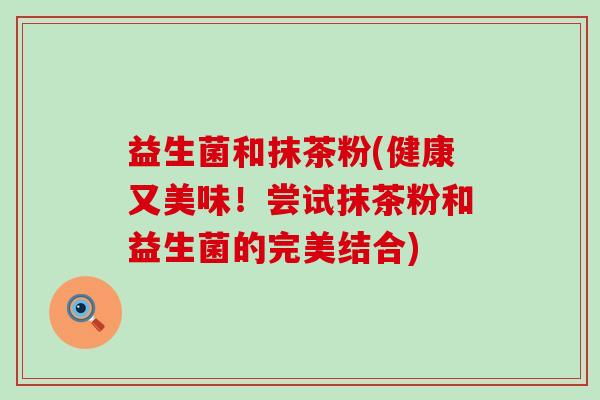 益生菌和抹茶粉(健康又美味！尝试抹茶粉和益生菌的完美结合)