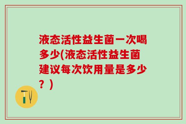 液态活性益生菌一次喝多少(液态活性益生菌建议每次饮用量是多少？)