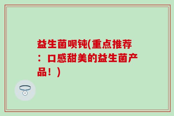 益生菌呗钝(重点推荐：口感甜美的益生菌产品！)