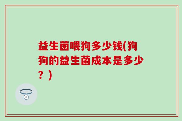 益生菌喂狗多少钱(狗狗的益生菌成本是多少？)