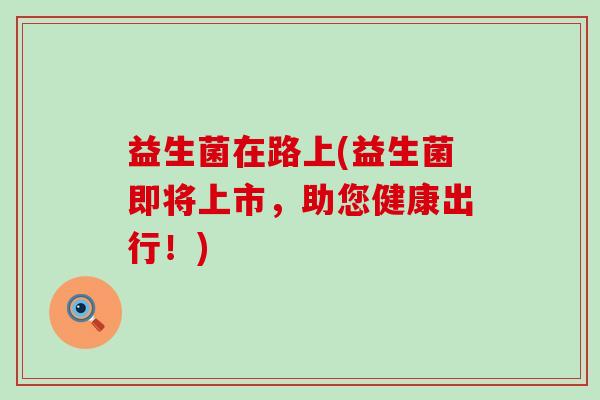 益生菌在路上(益生菌即将上市，助您健康出行！)
