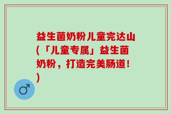益生菌奶粉儿童完达山(「儿童专属」益生菌奶粉，打造完美肠道！)