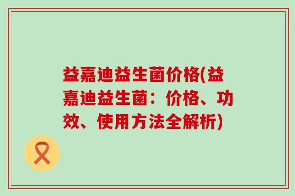 益嘉迪益生菌价格(益嘉迪益生菌：价格、功效、使用方法全解析)