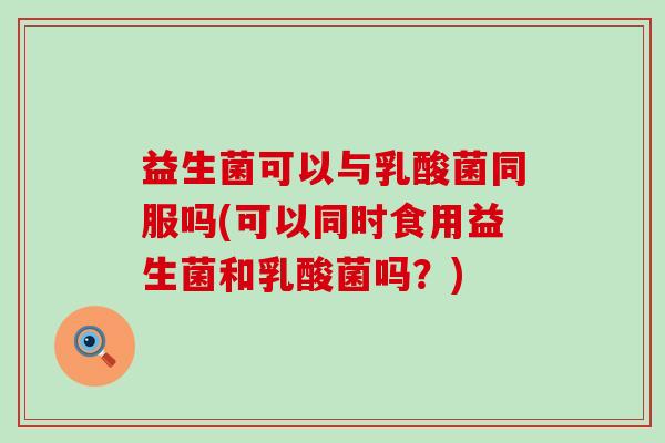 益生菌可以与乳酸菌同服吗(可以同时食用益生菌和乳酸菌吗？)