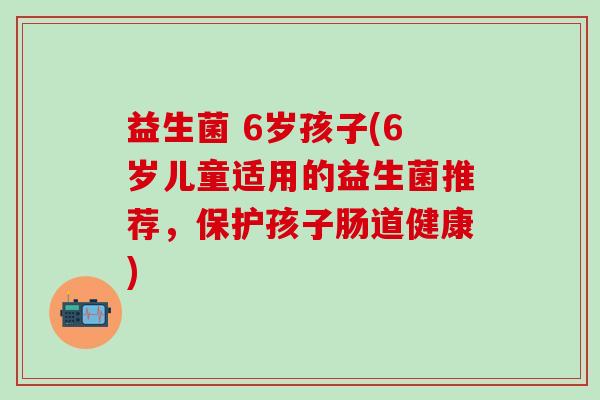 益生菌 6岁孩子(6岁儿童适用的益生菌推荐，保护孩子肠道健康)