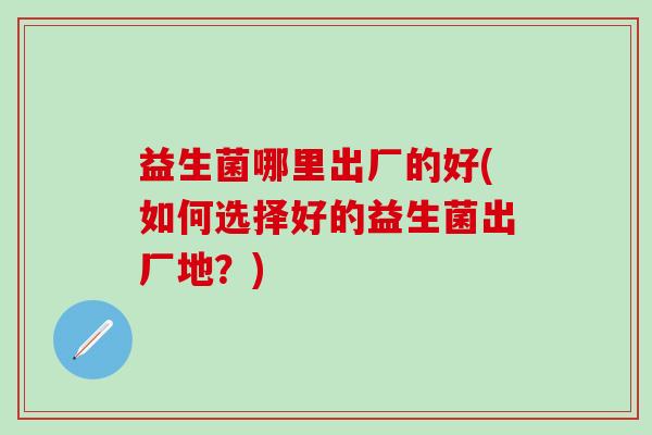 益生菌哪里出厂的好(如何选择好的益生菌出厂地？)