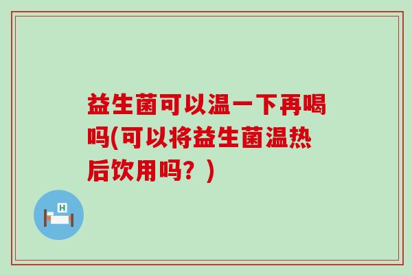 益生菌可以温一下再喝吗(可以将益生菌温热后饮用吗？)
