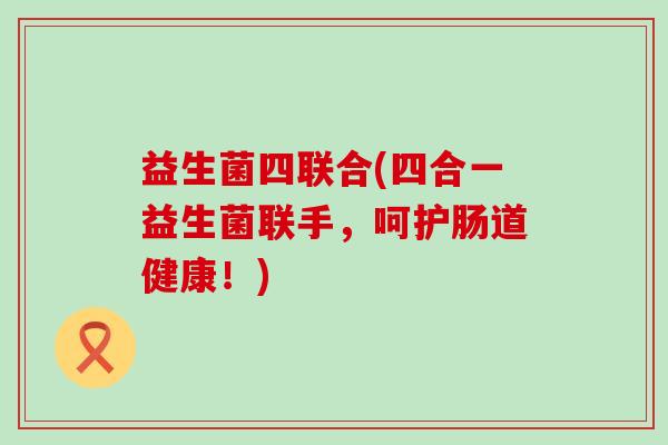 益生菌四联合(四合一益生菌联手,呵护肠道健康!) 益生菌四联合(四合一益生菌联手,呵护肠道健康!)