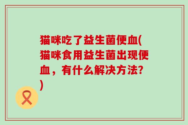 猫咪吃了益生菌便(猫咪食用益生菌出现便，有什么解决方法？)