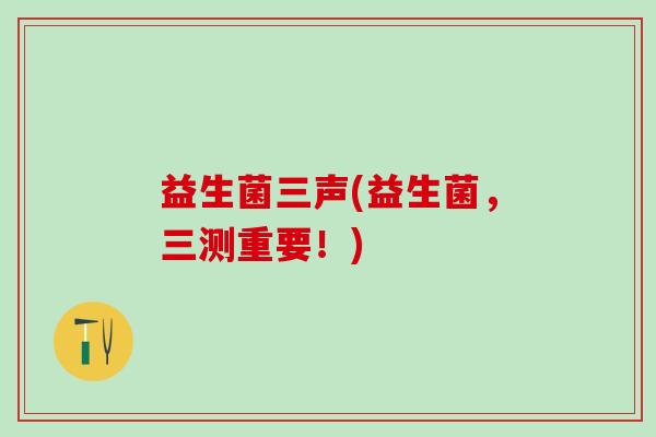 益生菌三声(益生菌，三测重要！)