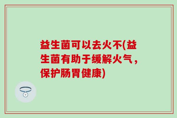 益生菌可以去火不(益生菌有助于缓解火气,保护肠胃健康) 益生菌可以去火不(益生菌有助于缓解火气,保护肠胃健康)