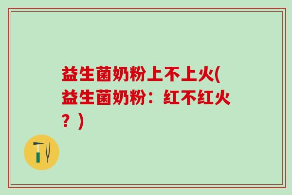 益生菌奶粉上不上火(益生菌奶粉：红不红火？)