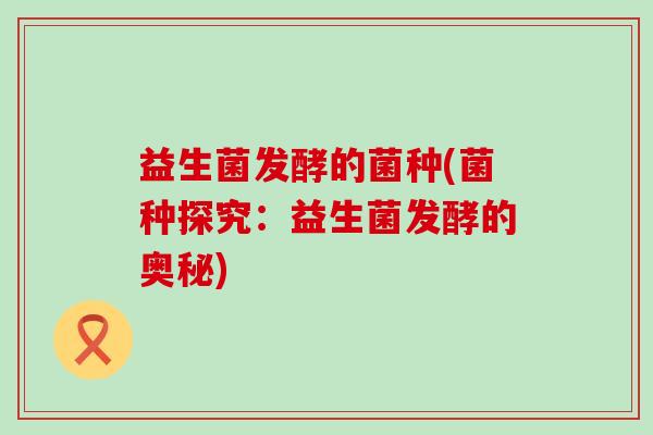 益生菌发酵的菌种(菌种探究:益生菌发酵的奥秘) 益生菌发酵的菌种(菌种探究:益生菌发酵的奥秘)