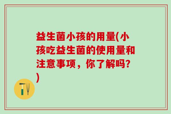 益生菌小孩的用量(小孩吃益生菌的使用量和注意事项，你了解吗？)