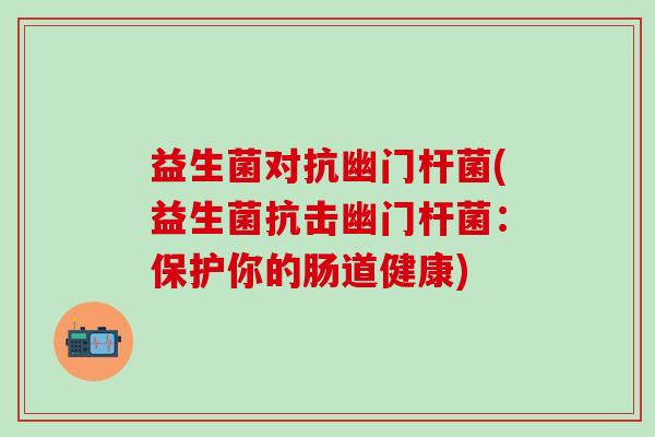 益生菌对抗幽门杆菌(益生菌抗击幽门杆菌:保护你的肠道健康) 益生菌对抗幽门杆菌(益生菌抗击幽门杆菌:保护你的肠道健康)