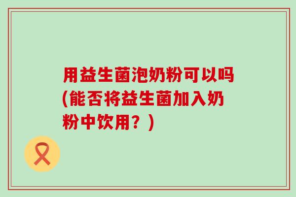 用益生菌泡奶粉可以吗(能否将益生菌加入奶粉中饮用？)