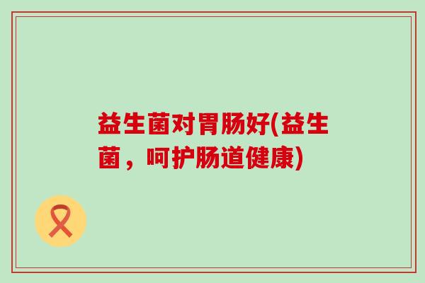 益生菌对好(益生菌,呵护肠道健康) 益生菌对好(益生菌,呵护肠道健康)