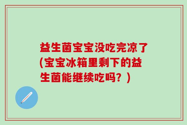 益生菌宝宝没吃完凉了(宝宝冰箱里剩下的益生菌能继续吃吗？)