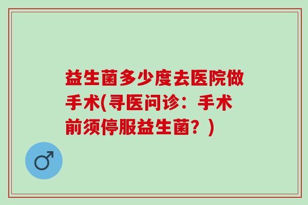 益生菌多少度去医院做手术(寻医问诊：手术前须停服益生菌？)