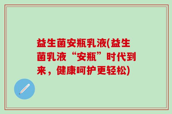 益生菌安瓶乳液(益生菌乳液“安瓶”时代到来，健康呵护更轻松)