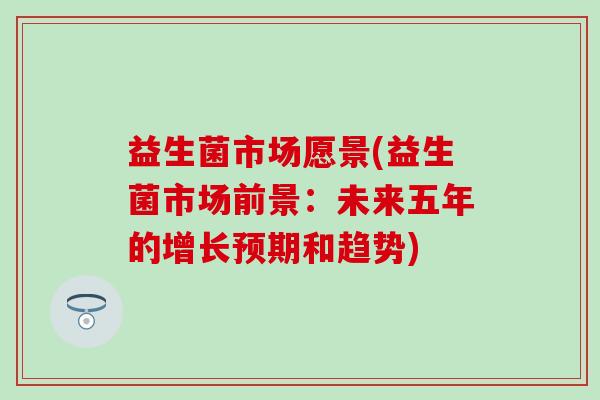 益生菌市场愿景(益生菌市场前景：未来五年的增长预期和趋势)