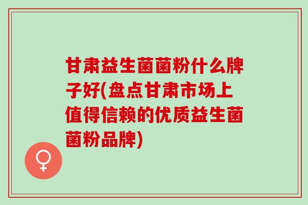 甘肃益生菌菌粉什么牌子好(盘点甘肃市场上值得信赖的优质益生菌菌粉品牌)