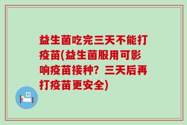 益生菌吃完三天不能打疫苗(益生菌服用可影响疫苗接种?三天后再打疫苗更安全) 益生菌吃完三天不能打疫苗(益生菌服用可影响疫苗接种?三天后再打疫苗更安全)