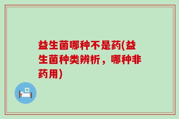 益生菌哪种不是药(益生菌种类辨析，哪种非药用)