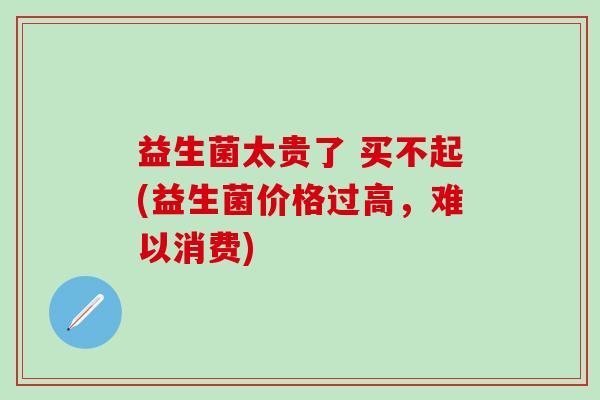 益生菌太贵了 买不起(益生菌价格过高，难以消费)