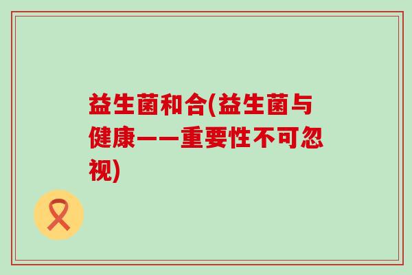 益生菌和合(益生菌与健康——重要性不可忽视)