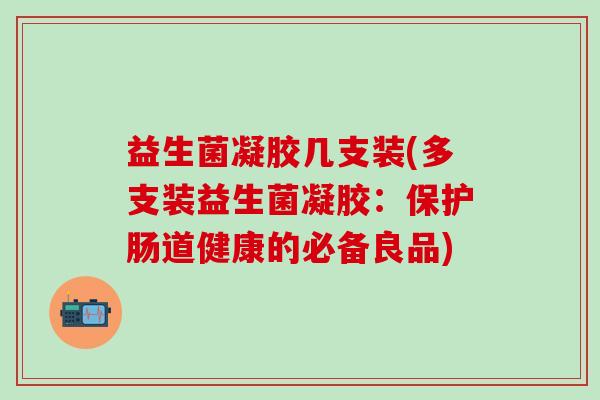益生菌凝胶几支装(多支装益生菌凝胶：保护肠道健康的必备良品)