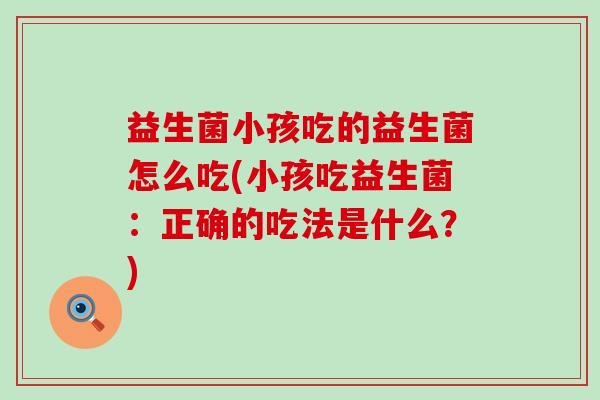 益生菌小孩吃的益生菌怎么吃(小孩吃益生菌：正确的吃法是什么？)