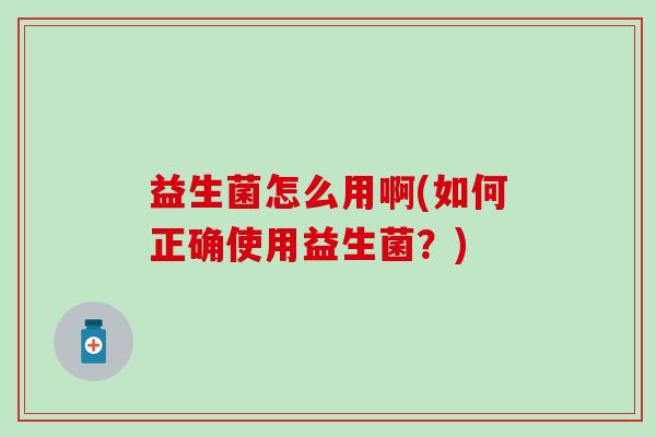 益生菌怎么用啊(如何正确使用益生菌?) 益生菌怎么用啊(如何正确使用益生菌?)