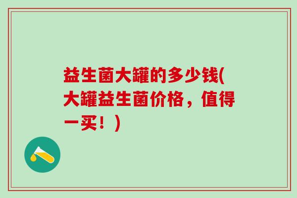 益生菌大罐的多少钱(大罐益生菌价格，值得一买！)